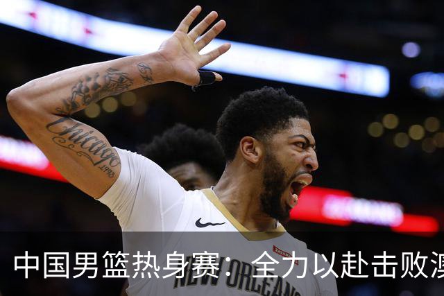中国男篮热身赛：全力以赴击败澳大利亚，郭士强打造双塔阵容，央视直播
